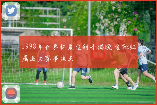 1998年世界杯最佳射手揭晓 金靴归属成为赛事焦点