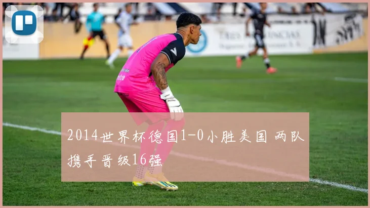 2014世界杯德国1-0小胜美国 两队携手晋级16强