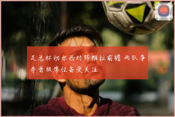 足总杯切尔西对阵维拉前瞻 两队争夺晋级席位备受关注